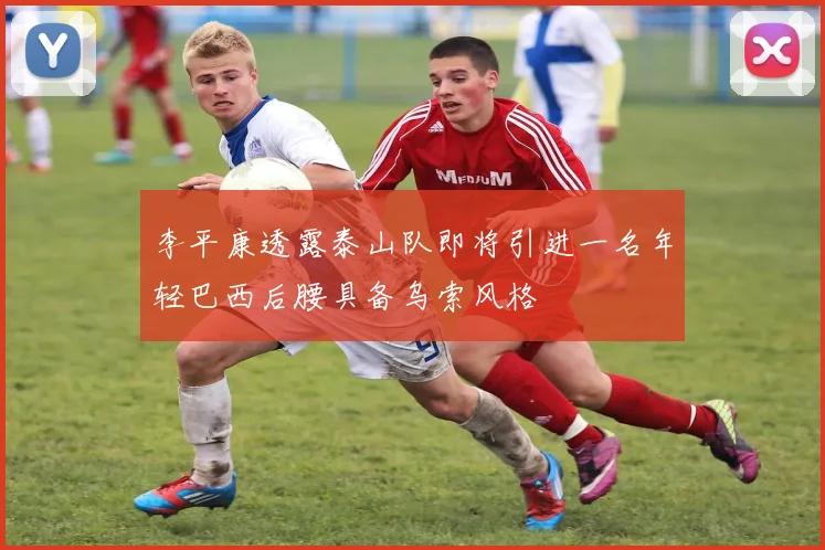 李平康透露泰山队即将引进一名年轻巴西后腰具备乌索风格