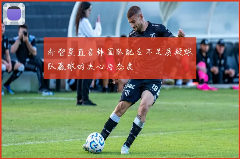 朴智星直言韩国队配合不足质疑球队赢球的决心与态度