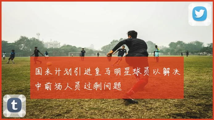 国米计划引进皇马明星球员以解决中前场人员过剩问题