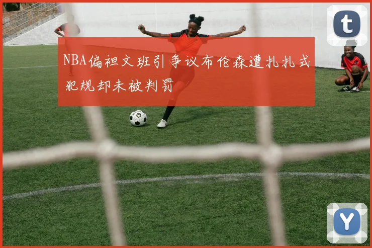 NBA偏袒文班引争议布伦森遭扎扎式犯规却未被判罚