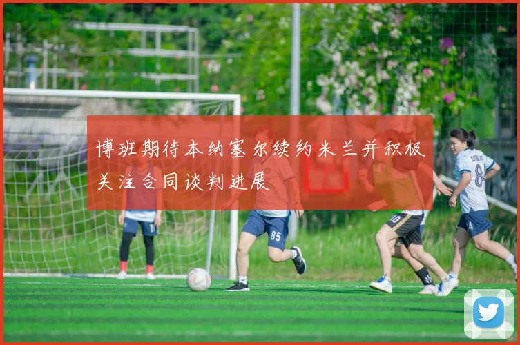 博班期待本纳塞尔续约米兰并积极关注合同谈判进展