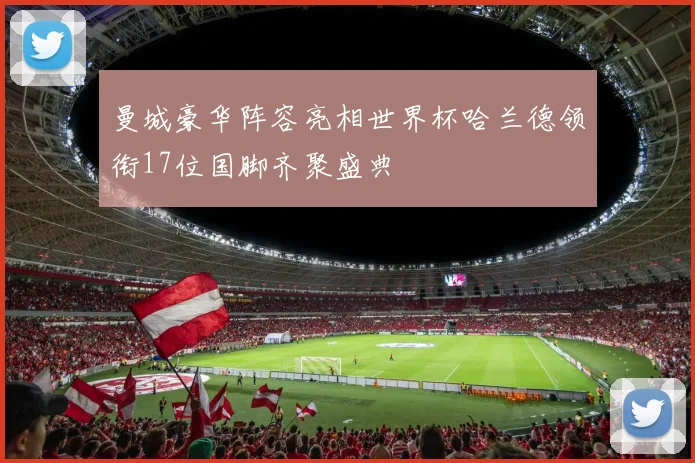 曼城豪华阵容亮相世界杯哈兰德领衔17位国脚齐聚盛典