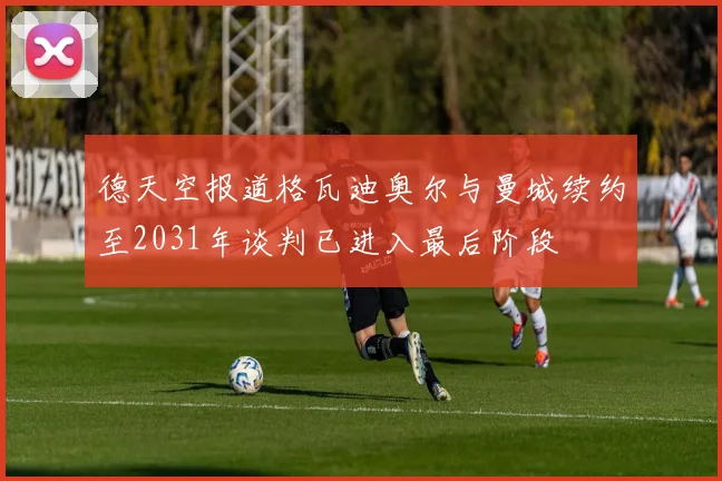 德天空报道格瓦迪奥尔与曼城续约至2031年谈判已进入最后阶段