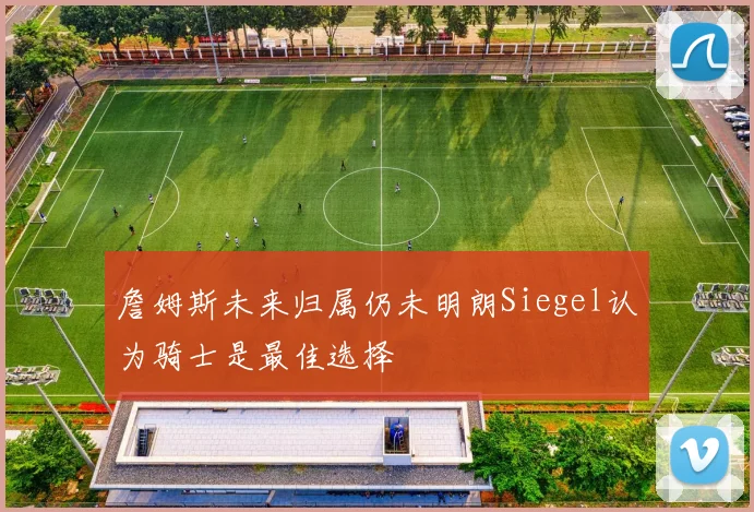 詹姆斯未来归属仍未明朗Siegel认为骑士是最佳选择