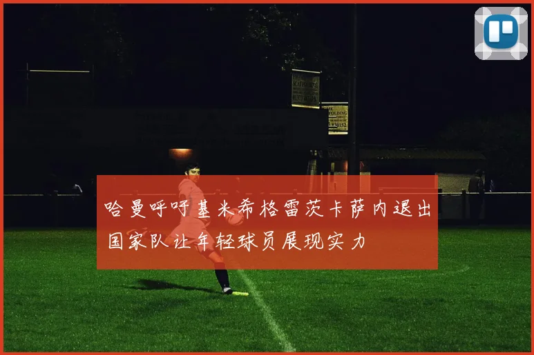 哈曼呼吁基米希格雷茨卡萨内退出国家队让年轻球员展现实力