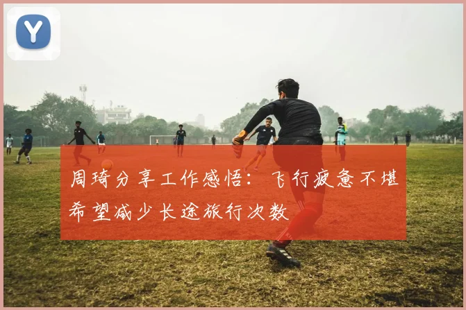 周琦分享工作感悟：飞行疲惫不堪希望减少长途旅行次数